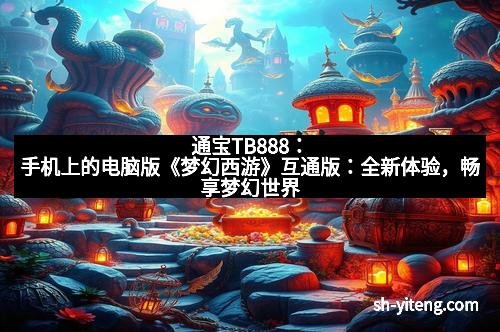 通宝TB888：手机上的电脑版《梦幻西游》互通版：全新体验，畅享梦幻世界